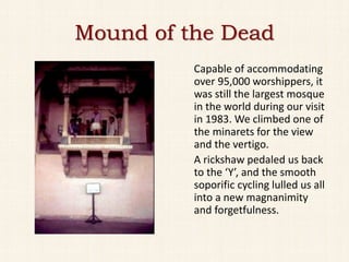 Mound of the Dead
          Capable of accommodating
          over 95,000 worshippers, it
          was still the largest mosque
          in the world during our visit
          in 1983. We climbed one of
          the minarets for the view
          and the vertigo.
          A rickshaw pedaled us back
          to the ‘Y’, and the smooth
          soporific cycling lulled us all
          into a new magnanimity
          and forgetfulness.
 