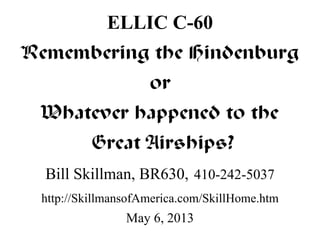 ELLIC C-60 
Remembering the Hindenburg 
or 
Whatever happened to the 
Great Airships? 
Bill Skillman, BR630, 410-242-5037 
http://SkillmansofAmerica.com/SkillHome.htm 
May 6, 2013 
 