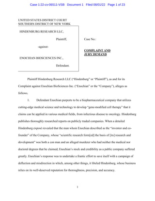 1
UNITED STATES DISTRICT COURT
SOUTHERN DISTRICT OF NEW YORK
HINDENBURG RESEARCH LLC,
Plaintiff,
-against-
ENOCHIAN BIOSCIENCES INC.,
Defendant.
Case No.:
COMPLAINT AND
JURY DEMAND
Plaintiff Hindenburg Research LLC (“Hindenburg” or “Plaintiff”), as and for its
Complaint against Enochian BioSciences Inc. (“Enochian” or the “Company”), alleges as
follows.
1. Defendant Enochian purports to be a biopharmaceutical company that utilizes
cutting-edge medical science and technology to develop “gene-modified cell therapy” that it
claims can be applied in various medical fields, from infectious disease to oncology. Hindenburg
publishes thoroughly researched reports on publicly traded companies. When a detailed
Hindenburg exposé revealed that the man whom Enochian described as the “inventor and co-
founder” of the Company, whose “scientific research form[ed] the basis of [its] research and
development” was both a con man and an alleged murderer who had neither the medical nor
doctoral degrees that he claimed, Enochian’s stock and credibility as a public company suffered
greatly. Enochian’s response was to undertake a frantic effort to save itself with a campaign of
deflection and misdirection in which, among other things, it libeled Hindenburg, whose business
relies on its well-deserved reputation for thoroughness, precision, and accuracy.
Case 1:22-cv-06511-VSB Document 1 Filed 08/01/22 Page 1 of 23
 