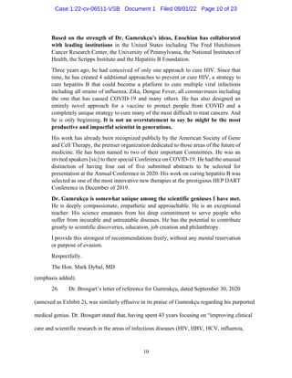 10
Based on the strength of Dr. Gumrukçu’s ideas, Enochian has collaborated
with leading institutions in the United States including The Fred Hutchinson
Cancer Research Center, the University of Pennsylvania, the National Institutes of
Health, the Scripps Institute and the Hepatitis B Foundation.
Three years ago, he had conceived of only one approach to cure HIV. Since that
time, he has created 4 additional approaches to prevent or cure HIV, a strategy to
cure hepatitis B that could become a platform to cure multiple viral infections
including all strains of influenza, Zika, Dengue Fever, all coronaviruses including
the one that has caused COVID-19 and many others. He has also designed an
entirely novel approach for a vaccine to protect people from COVID and a
completely unique strategy to cure many of the most difficult to treat cancers. And
he is only beginning. It is not an overstatement to say he might be the most
productive and impactful scientist in generations.
His work has already been recognized publicly by the American Society of Gene
and Cell Therapy, the premier organization dedicated to those areas of the future of
medicine. He has been named to two of their important Committees. He was an
invited speakers [sic] to their special Conference on COVID-19. He had the unusual
distinction of having four out of five submitted abstracts to be selected for
presentation at the Annual Conference in 2020. His work on curing hepatitis B was
selected as one of the most innovative new therapies at the prestigious HEP DART
Conference in December of 2019.
Dr. Gumrukçu is somewhat unique among the scientific geniuses I have met.
He is deeply compassionate, empathetic and approachable. He is an exceptional
teacher. His science emanates from his deep commitment to serve people who
suffer from incurable and untreatable diseases. He has the potential to contribute
greatly to scientific discoveries, education, job creation and philanthropy.
I provide this strongest of recommendations freely, without any mental reservation
or purpose of evasion.
Respectfully.
The Hon. Mark Dybul, MD
(emphasis added).
26. Dr. Brosgart’s letter of reference for Gumrukçu, dated September 30, 2020
(annexed as Exhibit 2), was similarly effusive in its praise of Gumrukçu regarding his purported
medical genius. Dr. Brosgart stated that, having spent 43 years focusing on “improving clinical
care and scientific research in the areas of infectious diseases (HIV, HBV, HCV, influenza,
Case 1:22-cv-06511-VSB Document 1 Filed 08/01/22 Page 10 of 23
 
