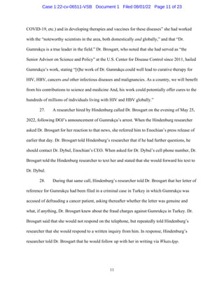 11
COVID-19, etc.) and in developing therapies and vaccines for these diseases” she had worked
with the “noteworthy scientists in the area, both domestically and globally,” and that “Dr.
Gumrukçu is a true leader in the field.” Dr. Brosgart, who noted that she had served as “the
Senior Advisor on Science and Policy” at the U.S. Center for Disease Control since 2011, hailed
Gumrukçu’s work, stating “[t]he work of Dr. Gumrukçu could well lead to curative therapy for
HIV, HBV, cancers and other infectious diseases and malignancies. As a country, we will benefit
from his contributions to science and medicine And, his work could potentially offer cures to the
hundreds of millions of individuals living with HIV and HBV globally.”
27. A researcher hired by Hindenburg called Dr. Brosgart on the evening of May 25,
2022, following DOJ’s announcement of Gumrukçu’s arrest. When the Hindenburg researcher
asked Dr. Brosgart for her reaction to that news, she referred him to Enochian’s press release of
earlier that day. Dr. Brosgart told Hindenburg’s researcher that if he had further questions, he
should contact Dr. Dybul, Enochian’s CEO. When asked for Dr. Dybul’s cell phone number, Dr.
Brosgart told the Hindenburg researcher to text her and stated that she would forward his text to
Dr. Dybul.
28. During that same call, Hindenburg’s researcher told Dr. Brosgart that her letter of
reference for Gumrukçu had been filed in a criminal case in Turkey in which Gumrukçu was
accused of defrauding a cancer patient, asking thereafter whether the letter was genuine and
what, if anything, Dr. Brosgart knew about the fraud charges against Gumrukçu in Turkey. Dr.
Brosgart said that she would not respond on the telephone, but repeatedly told Hindenburg’s
researcher that she would respond to a written inquiry from him. In response, Hindenburg’s
researcher told Dr. Brosgart that he would follow up with her in writing via WhatsApp.
Case 1:22-cv-06511-VSB Document 1 Filed 08/01/22 Page 11 of 23
 