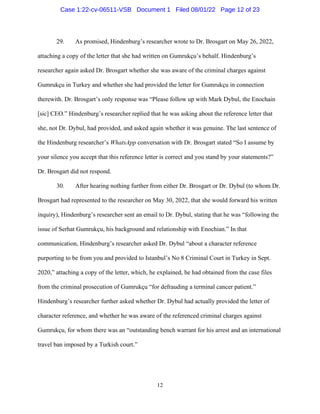12
29. As promised, Hindenburg’s researcher wrote to Dr. Brosgart on May 26, 2022,
attaching a copy of the letter that she had written on Gumrukçu’s behalf. Hindenburg’s
researcher again asked Dr. Brosgart whether she was aware of the criminal charges against
Gumrukçu in Turkey and whether she had provided the letter for Gumrukçu in connection
therewith. Dr. Brosgart’s only response was “Please follow up with Mark Dybul, the Enochain
[sic] CEO.” Hindenburg’s researcher replied that he was asking about the reference letter that
she, not Dr. Dybul, had provided, and asked again whether it was genuine. The last sentence of
the Hindenburg researcher’s WhatsApp conversation with Dr. Brosgart stated “So I assume by
your silence you accept that this reference letter is correct and you stand by your statements?”
Dr. Brosgart did not respond.
30. After hearing nothing further from either Dr. Brosgart or Dr. Dybul (to whom Dr.
Brosgart had represented to the researcher on May 30, 2022, that she would forward his written
inquiry), Hindenburg’s researcher sent an email to Dr. Dybul, stating that he was “following the
issue of Serhat Gumrukçu, his background and relationship with Enochian.” In that
communication, Hindenburg’s researcher asked Dr. Dybul “about a character reference
purporting to be from you and provided to Istanbul’s No 8 Criminal Court in Turkey in Sept.
2020,” attaching a copy of the letter, which, he explained, he had obtained from the case files
from the criminal prosecution of Gumrukçu “for defrauding a terminal cancer patient.”
Hindenburg’s researcher further asked whether Dr. Dybul had actually provided the letter of
character reference, and whether he was aware of the referenced criminal charges against
Gumrukçu, for whom there was an “outstanding bench warrant for his arrest and an international
travel ban imposed by a Turkish court.”
Case 1:22-cv-06511-VSB Document 1 Filed 08/01/22 Page 12 of 23
 