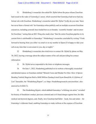 13
31. Hindenburg’s researcher also asked Dr. Dybul about the press release Enochian
had issued in the wake of Gumrukçu’s arrest, which asserted that Gumrukçu had never had any
formal role with Enochian. Hindenburg’s researcher asked Dr. Dybul “[w]hy do you state ‘there
has never been a formal role’ for Gumrukçu when publicly and on multiple occasions Enochian
executives, including yourself, have hailed him as co-founder, ‘scientific founder’ and inventor
for Enochian,” noting that an SEC filing also made clear “that the entire Enochian pipeline in its
current form is attributable to Gumrukçu.” Hindenburg’s researcher concluded by writing “I look
forward to hearing from you either via email or on my number in Spain (I’m happy to take your
call at any time that is convenient to you, day or night).”
32. Hindenburg’s researcher also tried twice to contact Dr. Dybul by phone on May
30, 2022, leaving a message about the subject matter of his call and providing his contact
information.
33. Dr. Dybul never responded to the letter or telephone messages.
34. On June 1, 2022, Hindenburg published on its website a thoroughly researched
and detailed expose on Enochian entitled “Miracle Cures and Murder For Hire: How A Spoon-
Bending Turkish Magician Built a $600 Million Nasdaq-Listed Scam Based On A Lifetime of
Lies” (hereafter, the “Hindenburg Report”; see https://hindenburgresearch.com/enochian/; also
annexed as Exhibit 3).
35. The Hindenburg Report, which dubbed Gumrukçu “a lifelong con artist,” revealed
his history of fraudulent conduct, previous criminal and civil fraud charges against him, his fake
medical and doctoral degrees, and, finally, how Enochian had fallen – hook, line and sinker – for
Gumrukçu’s elaborate fraud, enabling Gumrukçu to make millions at the expense of Enochian
Case 1:22-cv-06511-VSB Document 1 Filed 08/01/22 Page 13 of 23
 