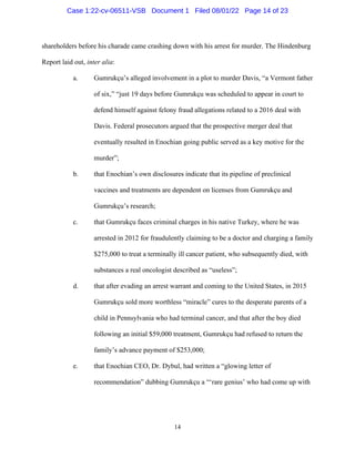 14
shareholders before his charade came crashing down with his arrest for murder. The Hindenburg
Report laid out, inter alia:
a. Gumrukçu’s alleged involvement in a plot to murder Davis, “a Vermont father
of six,” “just 19 days before Gumrukçu was scheduled to appear in court to
defend himself against felony fraud allegations related to a 2016 deal with
Davis. Federal prosecutors argued that the prospective merger deal that
eventually resulted in Enochian going public served as a key motive for the
murder”;
b. that Enochian’s own disclosures indicate that its pipeline of preclinical
vaccines and treatments are dependent on licenses from Gumrukçu and
Gumrukçu’s research;
c. that Gumrukçu faces criminal charges in his native Turkey, where he was
arrested in 2012 for fraudulently claiming to be a doctor and charging a family
$275,000 to treat a terminally ill cancer patient, who subsequently died, with
substances a real oncologist described as “useless”;
d. that after evading an arrest warrant and coming to the United States, in 2015
Gumrukçu sold more worthless “miracle” cures to the desperate parents of a
child in Pennsylvania who had terminal cancer, and that after the boy died
following an initial $59,000 treatment, Gumrukçu had refused to return the
family’s advance payment of $253,000;
e. that Enochian CEO, Dr. Dybul, had written a “glowing letter of
recommendation” dubbing Gumrukçu a “‘rare genius’ who had come up with
Case 1:22-cv-06511-VSB Document 1 Filed 08/01/22 Page 14 of 23
 