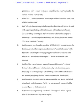 15
platforms to cure” a variety of diseases, which letter had been “included in the
Turkish criminal court record”;
f. that in 2017, Gumrukçu had been arrested by California authorities for a “slew
of white-collar crimes”;
g. that “[d]espite the ongoing criminal proceeding, Enochian still moved forward
with acquiring and taking public a Gumrukçu-affiliated entity in January
2018, describing Gumrukçu as the ‘sole inventor’ of all of the company’s
technology” – a deal that yielded Gumrukçu and related persons and entities
50% of the combined Company;
h. that Gumrukçu was allowed to attend the NASDAQ bell-ringing ceremony for
Enochian, at which he was praised as Enochian’s “scientific founder,” while
he awaited sentencing following a guilty plea to a felony (which was later
reduced to a misdemeanor after he paid $1 million in restitution to his
victims);
i. that Enochian executives were apparently aware of Gumrukçu’s criminal
history, but moved forward with the relationship with Gumrukçu despite
knowledge of his being charged with 14 felony counts and failed to disclose
the criminal proceedings against Gumrukçu to Enochian shareholders;
j. that Gumrukçu was not licensed to practice medicine and, worse, that he had
no authentic medical degree or Ph. D. – he had apparently purchased a fake
medical degree on the black market;
k. that Gumrukçu had previously admitted to Turkish police that his highest
level of education was a high school degree;
Case 1:22-cv-06511-VSB Document 1 Filed 08/01/22 Page 15 of 23
 