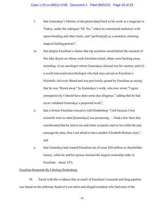 16
l. that Gumrukçu’s lifetime of deception dated back to his work as a magician in
Turkey, under the sobriquet “Dr. No,” where he entertained audiences with
spoon-bending and other tricks, and “perform[ed] as a mentalist, claiming
magical healing powers”;
m. that despite Enochian’s claims that top scientists stood behind the research of
this fake doctor on whose work Enochian relied, others were backing away,
including: (i) an oncologist whom Gumrukçu claimed was his mentor; and (ii)
a world renowned microbiologist who had once served on Enochian’s
Scientific Advisory Board and was previously quoted by Enochian as saying
that he was “blown away” by Gumrukçu’s work, who now wrote “I agree
retrospectively I should have done some due-diligence,” adding that he had
never validated Gumrukçu’s purported work”;
n. that a former Enochian executive told Hindenburg “I left because I lost
scientific trust in what [Gumrukçu] was promoting…. I had a few facts that
corroborated that he lied to me and when scientists start to lie a little bit and
massage the data, then I am afraid to have another Elizabeth Holmes story”;
and
o. that Gumrukçu had conned Enochian out of some $20 million in shareholder
money, while he and his spouse retained the largest ownership stake in
Enochian – about 32%.
Enochian Responds By Libeling Hindenburg
36. Faced with this evidence that so much of Enochian’s research and drug pipeline
was based on the elaborate fraud of a con artist and alleged murderer who had none of the
Case 1:22-cv-06511-VSB Document 1 Filed 08/01/22 Page 16 of 23
 