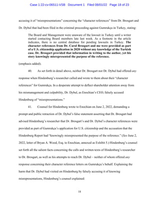 18
accusing it of “misrepresentations” concerning the “character references” from Dr. Brosgart and
Dr. Dybul that had been filed in the criminal proceeding against Gumrukçu in Turkey, stating:
The Board and Management were unaware of the lawsuit in Turkey until a writer
started contacting Board members late last week. As a footnote in the article
indicates, there is no central database for pending lawsuits in Turkey. The
character references from Dr. Carol Brosgart and me were provided as part
of a U.S. citizenship application in 2020 without any knowledge of the Turkish
case. Dr. Brosgart provided that information in writing to the author, yet his
story knowingly misrepresented the purpose of the reference.
(emphasis added).
40. As set forth in detail above, neither Dr. Brosgart nor Dr. Dybul had offered any
response when Hindenburg’s researcher called and wrote to them about their “character
references” for Gumrukçu. In a desperate attempt to deflect shareholder attention away from
his mismanagement and culpability, Dr. Dybul, as Enochian’s CEO, falsely accused
Hindenburg of “misrepresentations.”
41. Counsel for Hindenburg wrote to Enochian on June 2, 2022, demanding a
prompt and public retraction of Dr. Dybul’s false statement asserting that Dr. Brosgart had
advised Hindenburg’s researcher that Dr. Brosgart’s and Dr. Dybul’s character references were
provided as part of Gumrukçu’s application for U.S. citizenship and the accusation that the
Hindenburg Report had “knowingly misrepresented the purpose of the reference.” (See June 2,
2022, letter of Bryan A. Wood, Esq. to Enochian, annexed as Exhibit 5.) Hindenburg’s counsel
set forth all the salient facts concerning the calls and written texts of Hindenburg’s researcher
to Dr. Brosgart, as well as his attempts to reach Dr. Dybul – neither of whom offered any
response concerning their character reference letters on Gumrukçu’s behalf. Explaining the
harm that Dr. Dybul had visited on Hindenburg by falsely accusing it of knowing
misrepresentations, Hindenburg’s counsel explained:
Case 1:22-cv-06511-VSB Document 1 Filed 08/01/22 Page 18 of 23
 