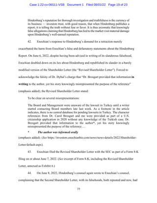19
Hindenburg’s reputation for thorough investigation and truthfulness is the currency of
its business — investors trust, with good reason, that when Hindenburg publishes a
report, it is telling the truth without fear or favor. It is thus axiomatic that knowingly
false allegations claiming that Hindenburg has lied to the market visit material damage
upon Hindenburg’s well-earned reputation.
42. Enochian’s response to Hindenburg’s demand for a retraction merely
exacerbated the harm from Enochian’s false and defamatory statements about the Hindenburg
Report. On June 6, 2022, despite having been advised in writing of its slanderous falsehood,
Enochian doubled down on its lies about Hindenburg and republished its slander in a barely
modified version of the Shareholder Letter (the “Revised Shareholder Letter”). Forced to
acknowledge the falsity of Dr. Dybul’s charge that “Dr. Brosgart provided that information in
writing to the author, yet his story knowingly misrepresented the purpose of the reference”
(emphasis added), the Revised Shareholder Letter stated:
To be clear on several misrepresentations:
The Board and Management were unaware of the lawsuit in Turkey until a writer
started contacting Board members late last week. As a footnote in the article
indicates, there is no central database for pending lawsuits in Turkey. The character
references from Dr. Carol Brosgart and me were provided as part of a U.S.
citizenship application in 2020 without any knowledge of the Turkish case. Dr.
Brosgart provided that information to the author*, yet his story knowingly
misrepresented the purpose of the reference….
* The author was informed orally
(emphasis added). (See https://investors.enochianbio.com/news/news-details/2022/Shareholder-
Letter/default.aspx).
43. Enochian filed the Revised Shareholder Letter with the SEC as part of a Form 8-K
filing on or about June 7, 2022. (See excerpt of Form 8-K, including the Revised Shareholder
Letter, annexed as Exhibit 6.)
44. On June 8, 2022, Hindenburg’s counsel again wrote to Enochian’s counsel,
complaining that the Second Shareholder Letter, with its falsehoods, both repeated and new, had
Case 1:22-cv-06511-VSB Document 1 Filed 08/01/22 Page 19 of 23
 