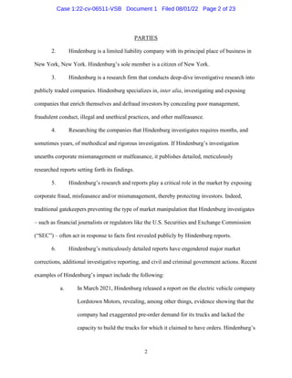 2
PARTIES
2. Hindenburg is a limited liability company with its principal place of business in
New York, New York. Hindenburg’s sole member is a citizen of New York.
3. Hindenburg is a research firm that conducts deep-dive investigative research into
publicly traded companies. Hindenburg specializes in, inter alia, investigating and exposing
companies that enrich themselves and defraud investors by concealing poor management,
fraudulent conduct, illegal and unethical practices, and other malfeasance.
4. Researching the companies that Hindenburg investigates requires months, and
sometimes years, of methodical and rigorous investigation. If Hindenburg’s investigation
unearths corporate mismanagement or malfeasance, it publishes detailed, meticulously
researched reports setting forth its findings.
5. Hindenburg’s research and reports play a critical role in the market by exposing
corporate fraud, misfeasance and/or mismanagement, thereby protecting investors. Indeed,
traditional gatekeepers preventing the type of market manipulation that Hindenburg investigates
– such as financial journalists or regulators like the U.S. Securities and Exchange Commission
(“SEC”) – often act in response to facts first revealed publicly by Hindenburg reports.
6. Hindenburg’s meticulously detailed reports have engendered major market
corrections, additional investigative reporting, and civil and criminal government actions. Recent
examples of Hindenburg’s impact include the following:
a. In March 2021, Hindenburg released a report on the electric vehicle company
Lordstown Motors, revealing, among other things, evidence showing that the
company had exaggerated pre-order demand for its trucks and lacked the
capacity to build the trucks for which it claimed to have orders. Hindenburg’s
Case 1:22-cv-06511-VSB Document 1 Filed 08/01/22 Page 2 of 23
 