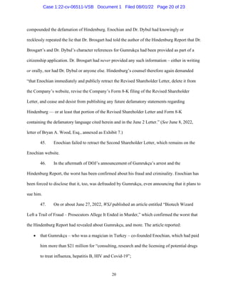 20
compounded the defamation of Hindenburg. Enochian and Dr. Dybul had knowingly or
recklessly repeated the lie that Dr. Brosgart had told the author of the Hindenburg Report that Dr.
Brosgart’s and Dr. Dybul’s character references for Gumrukçu had been provided as part of a
citizenship application. Dr. Brosgart had never provided any such information – either in writing
or orally, nor had Dr. Dybul or anyone else. Hindenburg’s counsel therefore again demanded
“that Enochian immediately and publicly retract the Revised Shareholder Letter, delete it from
the Company’s website, revise the Company’s Form 8-K filing of the Revised Shareholder
Letter, and cease and desist from publishing any future defamatory statements regarding
Hindenburg — or at least that portion of the Revised Shareholder Letter and Form 8-K
containing the defamatory language cited herein and in the June 2 Letter.” (See June 8, 2022,
letter of Bryan A. Wood, Esq., annexed as Exhibit 7.)
45. Enochian failed to retract the Second Shareholder Letter, which remains on the
Enochian website.
46. In the aftermath of DOJ’s announcement of Gumrukçu’s arrest and the
Hindenburg Report, the worst has been confirmed about his fraud and criminality. Enochian has
been forced to disclose that it, too, was defrauded by Gumrukçu, even announcing that it plans to
sue him.
47. On or about June 27, 2022, WSJ published an article entitled “Biotech Wizard
Left a Trail of Fraud – Prosecutors Allege It Ended in Murder,” which confirmed the worst that
the Hindenburg Report had revealed about Gumrukçu, and more. The article reported:
 that Gumrukçu – who was a magician in Turkey – co-founded Enochian, which had paid
him more than $21 million for “consulting, research and the licensing of potential drugs
to treat influenza, hepatitis B, HIV and Covid-19”;
Case 1:22-cv-06511-VSB Document 1 Filed 08/01/22 Page 20 of 23
 