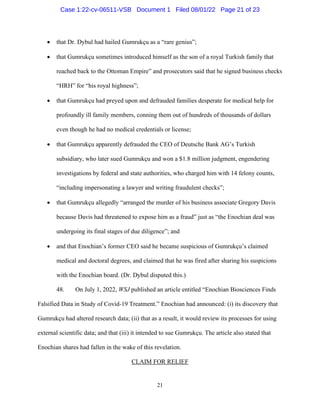 21
 that Dr. Dybul had hailed Gumrukçu as a “rare genius”;
 that Gumrukçu sometimes introduced himself as the son of a royal Turkish family that
reached back to the Ottoman Empire” and prosecutors said that he signed business checks
“HRH” for “his royal highness”;
 that Gumrukçu had preyed upon and defrauded families desperate for medical help for
profoundly ill family members, conning them out of hundreds of thousands of dollars
even though he had no medical credentials or license;
 that Gumrukçu apparently defrauded the CEO of Deutsche Bank AG’s Turkish
subsidiary, who later sued Gumrukçu and won a $1.8 million judgment, engendering
investigations by federal and state authorities, who charged him with 14 felony counts,
“including impersonating a lawyer and writing fraudulent checks”;
 that Gumrukçu allegedly “arranged the murder of his business associate Gregory Davis
because Davis had threatened to expose him as a fraud” just as “the Enochian deal was
undergoing its final stages of due diligence”; and
 and that Enochian’s former CEO said he became suspicious of Gumrukçu’s claimed
medical and doctoral degrees, and claimed that he was fired after sharing his suspicions
with the Enochian board. (Dr. Dybul disputed this.)
48. On July 1, 2022, WSJ published an article entitled “Enochian Biosciences Finds
Falsified Data in Study of Covid-19 Treatment.” Enochian had announced: (i) its discovery that
Gumrukçu had altered research data; (ii) that as a result, it would review its processes for using
external scientific data; and that (iii) it intended to sue Gumrukçu. The article also stated that
Enochian shares had fallen in the wake of this revelation.
CLAIM FOR RELIEF
Case 1:22-cv-06511-VSB Document 1 Filed 08/01/22 Page 21 of 23
 