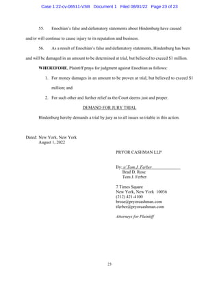 23
55. Enochian’s false and defamatory statements about Hindenburg have caused
and/or will continue to cause injury to its reputation and business.
56. As a result of Enochian’s false and defamatory statements, Hindenburg has been
and will be damaged in an amount to be determined at trial, but believed to exceed $1 million.
WHEREFORE, Plaintiff prays for judgment against Enochian as follows:
1. For money damages in an amount to be proven at trial, but believed to exceed $1
million; and
2. For such other and further relief as the Court deems just and proper.
DEMAND FOR JURY TRIAL
Hindenburg hereby demands a trial by jury as to all issues so triable in this action.
Dated: New York, New York
August 1, 2022
PRYOR CASHMAN LLP
By: s/ Tom J. Ferber
Brad D. Rose
Tom J. Ferber
7 Times Square
New York, New York 10036
(212) 421-4100
brose@pryorcashman.com
tferber@pryorcashman.com
Attorneys for Plaintiff
Case 1:22-cv-06511-VSB Document 1 Filed 08/01/22 Page 23 of 23
 