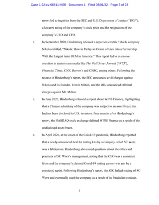 3
report led to inquiries from the SEC and U.S. Department of Justice (“DOJ”),
a lowered rating of the company’s stock price and the resignation of the
company’s CEO and CFO.
b. In September 2020, Hindenburg released a report on electric vehicle company
Nikola entitled, “Nikola: How to Parlay an Ocean of Lies Into a Partnership
With the Largest Auto OEM in America.” This report led to extensive
attention in mainstream media like The Wall Street Journal (“WSJ”),
Financial Times, CNN, Barron’s and CNBC, among others. Following the
release of Hindenburg’s report, the SEC announced civil charges against
Nikola and its founder, Trevor Milton, and the DOJ announced criminal
charges against Mr. Milton.
c. In June 2020, Hindenburg released a report about WINS Finance, highlighting
that a Chinese subsidiary of the company was subject to an asset freeze that
had not been disclosed to U.S. investors. Four months after Hindenburg’s
report, the NASDAQ stock exchange delisted WINS Finance as a result of the
undisclosed asset freeze.
d. In April 2020, at the onset of the Coivd-19 pandemic, Hindenburg reported
that a newly-announced deal for testing kits by a company called SC Worx
was a fabrication. Hindenburg also raised questions about the ethics and
practices of SC Worx’s management, noting that the CEO was a convicted
felon and the company’s claimed Covid-19 testing partner was run by a
convicted rapist. Following Hindenburg’s report, the SEC halted trading of SC
Worx and eventually sued the company as a result of its fraudulent conduct.
Case 1:22-cv-06511-VSB Document 1 Filed 08/01/22 Page 3 of 23
 