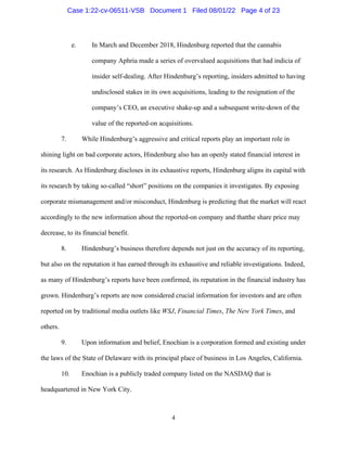4
e. In March and December 2018, Hindenburg reported that the cannabis
company Aphria made a series of overvalued acquisitions that had indicia of
insider self-dealing. After Hindenburg’s reporting, insiders admitted to having
undisclosed stakes in its own acquisitions, leading to the resignation of the
company’s CEO, an executive shake-up and a subsequent write-down of the
value of the reported-on acquisitions.
7. While Hindenburg’s aggressive and critical reports play an important role in
shining light on bad corporate actors, Hindenburg also has an openly stated financial interest in
its research. As Hindenburg discloses in its exhaustive reports, Hindenburg aligns its capital with
its research by taking so-called “short” positions on the companies it investigates. By exposing
corporate mismanagement and/or misconduct, Hindenburg is predicting that the market will react
accordingly to the new information about the reported-on company and thatthe share price may
decrease, to its financial benefit.
8. Hindenburg’s business therefore depends not just on the accuracy of its reporting,
but also on the reputation it has earned through its exhaustive and reliable investigations. Indeed,
as many of Hindenburg’s reports have been confirmed, its reputation in the financial industry has
grown. Hindenburg’s reports are now considered crucial information for investors and are often
reported on by traditional media outlets like WSJ, Financial Times, The New York Times, and
others.
9. Upon information and belief, Enochian is a corporation formed and existing under
the laws of the State of Delaware with its principal place of business in Los Angeles, California.
10. Enochian is a publicly traded company listed on the NASDAQ that is
headquartered in New York City.
Case 1:22-cv-06511-VSB Document 1 Filed 08/01/22 Page 4 of 23
 