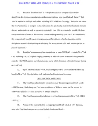 5
11. Enochian describes itself as “a biopharmaceutical company dedicated to
identifying, developing, manufacturing and commercializing gene-modified cell therapy” that
“can be applied to multiple indications including HIV/AIDS and Oncology.” Enochian has stated
that it is “committed to using its exclusive licenses for genetically modified cellular and immune-
therapy technologies to seek to prevent or potentially cure HIV, to potentially provide life-long
cancer remission of some of the deadliest cancers and to potentially cure HBV. We intend to do
this by genetically modifying, or re-engineering, different types of cells, depending on the
therapeutic area and then injecting or reinfusing the re-engineered cells back into the patient to
provide treatment.”
12. Enochian’s management has attended one or more NASDAQ events in New York
City, including a NASDAQ bell-ringing ceremony at which it touted its research into potential
cures for HIV/AIDS, cancer and other diseases, and at which Enochian celebrated its new listing
on NASDAQ.
13. Upon information and belief, actual and prospective Enochian shareholders are
based in New York City, including both individual and institutional investors.
JURISDICTION and VENUE
14. The Court has subject matter jurisdiction over this action pursuant to 28 U.S.C.
§ 1332 because Hindenburg and Enochian are citizens of different states and the amount in
controversy exceeds $75,000, exclusive of interest and costs.
15. The Court has personal jurisdiction over Enochian pursuant to New York CPLR
§ 302(a)(1).
16. Venue in this judicial district is proper pursuant to 28 U.S.C. § 1391 because,
inter alia, Enochian is subject to personal jurisdiction in this District.
Case 1:22-cv-06511-VSB Document 1 Filed 08/01/22 Page 5 of 23
 