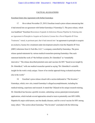 6
FACTUAL ALLEGATIONS
Enochian Enters Into Agreement with Serhat Gumrukçu
17. On or about November 25, 2019, Enochian issued a press release announcing that
it had entered into an agreement with Serhat Gumrukçu (“Gumrukçu”). The press release, which
was headlined “Enochian Biosciences Expands its Infectious Disease Pipeline by Entering into
an Agreement in Principle to Acquire an Exclusive License for a Novel Hepatitis B Virus
Treatment,” stated, in pertinent part, that it had entered into “an agreement in principle to acquire
an exclusive, license for a treatment under development aimed to treat the Hepatitis B Virus
(HBV) infections from G-Tech Bio, LLC,” a company controlled by Gumrukçu. The press
release quoted statements by various medical researchers praising Gumrukçu. One such
statement hailed the work of “the brilliant scientist, Dr. Gümrükcü” as “remarkably
innovative.” The release described potential cures and vaccines for HIV “based on an insight by
Dr. Gümrükcü,” with one medical researcher quoted as saying “Dr. Gümrükcü’s scientific
insight for the work is truly unique. I know of no similar approach being evaluated anywhere
else in the world.”
18. Enochian’s press release closed with a section dedicated to “The Inventor,”
Gumrukçu, which, inter alia, touted Gumrukçu’s alleged accomplishments, including his
medical training, experience and research. It stated that “[b]ased on his unique research training,
Dr. Gümrükcü has become a prolific inventor, submitting various patent/provisional patent
applications, which include several approaches aimed to treat or potentially cure HIV/AIDS,
Hepatitis B, major solid tumors, rare but deadly diseases, and for a novel vaccine for HIV among
many others.” The section about Gumrukçu “The Inventor” concluded with the following:
Case 1:22-cv-06511-VSB Document 1 Filed 08/01/22 Page 6 of 23
 