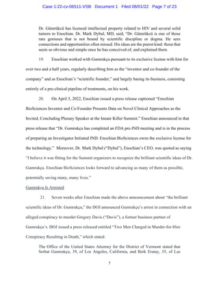 7
Dr. Gümrükcü has licensed intellectual property related to HIV and several solid
tumors to Enochian. Dr. Mark Dybul, MD, said, “Dr. Gümrükcü is one of those
rare geniuses that is not bound by scientific discipline or dogma. He sees
connections and opportunities often missed. His ideas are the purest kind: those that
seem so obvious and simple once he has conceived of, and explained them.
19. Enochian worked with Gumrukçu pursuant to its exclusive license with him for
over two and a half years, regularly describing him as the “inventor and co-founder of the
company” and as Enochian’s “scientific founder,” and largely basing its business, consisting
entirely of a pre-clinical pipeline of treatments, on his work.
20. On April 5, 2022, Enochian issued a press release captioned “Enochian
BioSciences Inventor and Co-Founder Presents Data on Novel Clinical Approaches as the
Invited, Concluding Plenary Speaker at the Innate Killer Summit.” Enochian announced in that
press release that “Dr. Gumrukçu has completed an FDA pre-IND meeting and is in the process
of preparing an Investigator Initiated IND. Enochian BioSciences owns the exclusive license for
the technology.” Moreover, Dr. Mark Dybul (“Dybul”), Enochian’s CEO, was quoted as saying
“I believe it was fitting for the Summit organizers to recognize the brilliant scientific ideas of Dr.
Gumrukçu. Enochian BioSciences looks forward to advancing as many of them as possible,
potentially saving many, many lives.”
Gumrukçu Is Arrested
21. Seven weeks after Enochian made the above announcement about “the brilliant
scientific ideas of Dr. Gumrukçu,” the DOJ announced Gumrukçu’s arrest in connection with an
alleged conspiracy to murder Gregory Davis (“Davis”), a former business partner of
Gumrukçu’s. DOJ issued a press released entitled “Two Men Charged in Murder-for-Hire
Conspiracy Resulting in Death,” which stated:
The Office of the United States Attorney for the District of Vermont stated that
Serhat Gumrukçu, 39, of Los Angeles, California, and Berk Eratay, 35, of Las
Case 1:22-cv-06511-VSB Document 1 Filed 08/01/22 Page 7 of 23
 