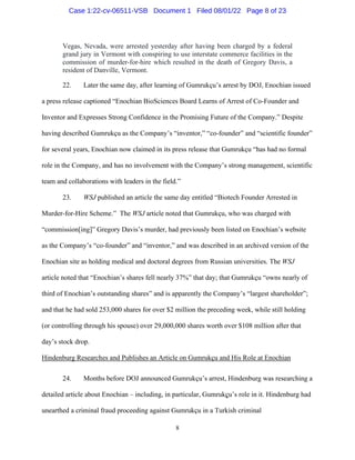 8
Vegas, Nevada, were arrested yesterday after having been charged by a federal
grand jury in Vermont with conspiring to use interstate commerce facilities in the
commission of murder-for-hire which resulted in the death of Gregory Davis, a
resident of Danville, Vermont.
22. Later the same day, after learning of Gumrukçu’s arrest by DOJ, Enochian issued
a press release captioned “Enochian BioSciences Board Learns of Arrest of Co-Founder and
Inventor and Expresses Strong Confidence in the Promising Future of the Company.” Despite
having described Gumrukçu as the Company’s “inventor,” “co-founder” and “scientific founder”
for several years, Enochian now claimed in its press release that Gumrukçu “has had no formal
role in the Company, and has no involvement with the Company’s strong management, scientific
team and collaborations with leaders in the field.”
23. WSJ published an article the same day entitled “Biotech Founder Arrested in
Murder-for-Hire Scheme.” The WSJ article noted that Gumrukçu, who was charged with
“commission[ing]” Gregory Davis’s murder, had previously been listed on Enochian’s website
as the Company’s “co-founder” and “inventor,” and was described in an archived version of the
Enochian site as holding medical and doctoral degrees from Russian universities. The WSJ
article noted that “Enochian’s shares fell nearly 37%” that day; that Gumrukçu “owns nearly of
third of Enochian’s outstanding shares” and is apparently the Company’s “largest shareholder”;
and that he had sold 253,000 shares for over $2 million the preceding week, while still holding
(or controlling through his spouse) over 29,000,000 shares worth over $108 million after that
day’s stock drop.
Hindenburg Researches and Publishes an Article on Gumrukçu and His Role at Enochian
24. Months before DOJ announced Gumrukçu’s arrest, Hindenburg was researching a
detailed article about Enochian – including, in particular, Gumrukçu’s role in it. Hindenburg had
unearthed a criminal fraud proceeding against Gumrukçu in a Turkish criminal
Case 1:22-cv-06511-VSB Document 1 Filed 08/01/22 Page 8 of 23
 