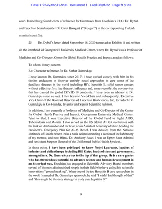 9
court. Hindenburg found letters of reference for Gumrukçu from Enochian’s CEO, Dr. Dybul,
and Enochian board member Dr. Carol Brosgart (“Brosgart”) in the corresponding Turkish
criminal court file.
25. Dr. Dybul’s letter, dated September 18, 2020 (annexed as Exhibit 1) and written
on the letterhead of Georgetown University Medical Center, where Dr. Dybul was a Professor of
Medicine and Co-Director, Center for Global Health Practice and Impact, read as follows:
To whom it may concern
Re: Character reference for Dr. Serhat Gumrukçu
I have known Dr. Gumrukçu since 2017. I have worked closely with him in his
tireless endeavors to discover entirely novel approaches to cure some of the
deadliest diseases in the world including HIV, hepatitis B, solid tumor cancers
without effective first line therapy, influenza and, more recently, the coronavirus
that has caused the global COV1D-19 pandemic. I have been an advisor to Dr.
Gumrukçu since we met. I then became Vice-Chair and, subsequently, Executive
Vice Chair of the Board of Directors of Enochian BioSciences, Inc, for which Dr.
Gumrukçu is Co-Founder, Inventor and Senior Scientific Advisor.
In addition, I am currently a Professor of Medicine and Co-Director of the Center
for Global Health Practice and Impact, Georgetown University Medical Center.
Prior to that, I was Executive Director of the Global Fund to Fight AIDS,
Tuberculosis and Malaria. I also served as the US Global AIDS Coordinator with
the rank of Ambassador and the level of an Assistant Secretary of State, leading the
President's Emergency Plan for AIDS Relief. I was detailed from the National
Institutes of Health. where I was a basic scientist running a section of the laboratory
of my mentor, and now friend, Dr. Anthony Fauci. I was an Upper Rear Admiral
and Assistant Surgeon General of the Uniformed Public Health Services.
In those roles. I have been privileged to know Nobel Laureates, leaders of
industry and philanthropy including Bill Gates, heads of state and government,
among others. Dr. Gumrukçu rises to the top of that group. He is a rare genius
who has tremendous potential to advance science and human development in
an historical way. Enochian has engaged as Scientific Advisory Board members
several of the most distinguished people in their field who have called his scientific
innovations “groundbreaking”. When one of the top Hepatitis B cure researchers in
the world learned of Dr. Gumrukçu approach, he said “I wish I had thought of that”
and “this might be the only strategy to truly cure hepatitis B.”
Case 1:22-cv-06511-VSB Document 1 Filed 08/01/22 Page 9 of 23
 