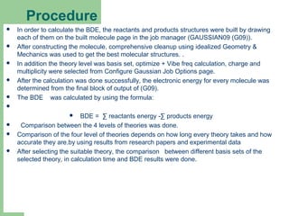 Procedure
 In order to calculate the BDE, the reactants and products structures were built by drawing
each of them on the built molecule page in the job manager (GAUSSIAN09 (G09)).
 After constructing the molecule, comprehensive cleanup using idealized Geometry &
Mechanics was used to get the best molecular structures. .
 In addition the theory level was basis set, optimize + Vibe freq calculation, charge and
multiplicity were selected from Configure Gaussian Job Options page.
 After the calculation was done successfully, the electronic energy for every molecule was
determined from the final block of output of (G09).
 The BDE was calculated by using the formula:

 BDE = ∑ reactants energy -∑ products energy
 Comparison between the 4 levels of theories was done.
 Comparison of the four level of theories depends on how long every theory takes and how
accurate they are.by using results from research papers and experimental data
 After selecting the suitable theory, the comparison between different basis sets of the
selected theory, in calculation time and BDE results were done.
10
 