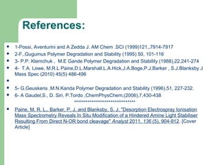 References:
 1-Possi, Aventurini and A Zedda J. AM Chem .SCI (1999)121,,7914-7917
 2-F,.Gugumus Polymer Degradation and Stability (1995) 50, 101-116
 3- P.P. Klemchuk , M.E Gande Polymer Degradation and Stability (1988),22,241-274
 4- T.A. Lowe, M.R.L Paine,D.L.Marshall.L.A.Hick,J.A.Boge,P.J.Barker , S.J.Blanksby J
Mass Spec (2010) 45(5) 486-496

 5- G.Geuskens ,M.N.Kanda Polymer Degradation and Stability (1996),51, 227-232.
 6- A Gaudel,S., D. Siri, P.Tordo ,ChemPhysChem,(2006),7,430-438
********************************
 Paine, M. R. L., Barker, P. J. and Blanksby, S. J. "Desorption Electrospray Ionisation
Mass Spectrometry Reveals In Situ Modification of a Hindered Amine Light Stabiliser
Resulting From Direct N-OR bond cleavage" Analyst 2011, 136 (5), 904-912. [Cover
Article]
28
 