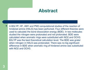 Abstract
 A B3LYP, HF, AM1 and PM2 computational studies of the reaction of 
hindered amine (HALS) has been perfumed. Four different theories were 
used to calculate the bond dissociation energy (BDE). In two molecules 
studied the nitrogen were protonated and not protonated. BDE were 
calculated when aromatic rings were substituted with NO2 and OCH3. 
B3LYP was the best theoretical calculation level, The BDE was grater 
when nitrogen in HALS was protonated. There was no big significant 
difference in BDE when aromatic ring of hindered amine was substituted 
with NO2 and OCH3.
3
 