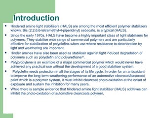 Introduction
 Hindered amine light stabilizers (HALS) are among the most efficient polymer stabilizers 
known. Bis (2,2,6,6-tetramethyl-4-piperidinyl) sebacate, is a typical (HALS).
 Since the early 1970s, HALS have become a highly important class of light stabilisers for 
polymers. They stabilise wide range of commercial polymers and are particularly 
effective for stabilization of polyolefins when use where resistance to deterioration by 
light and weathering are important. 
 Hinder amines have also been used as stabiliser against light induced degradation of 
polymers such as polyolefin and polyurethane1&4
. 
 Polypropylene is an example of a major commercial polymer which would never have 
achieved any practical use without the development of a good stabiliser system.
   Polyolefin needs protection in all the stages of its life cycle. In order for an antioxidant 
to improve the long-term weathering performance of an automotive clearcoat/basecoat 
paint which is a polymer system, it must inhibit clearcoat photo-oxidation at the onset of 
exposure and sustain the inhibition for many years. 
 While there is sample evidence that hindered amine light stabilizer (HALS) additives can 
inhibit the photo-oxidation of automotive clearcoats polymer,
4
 