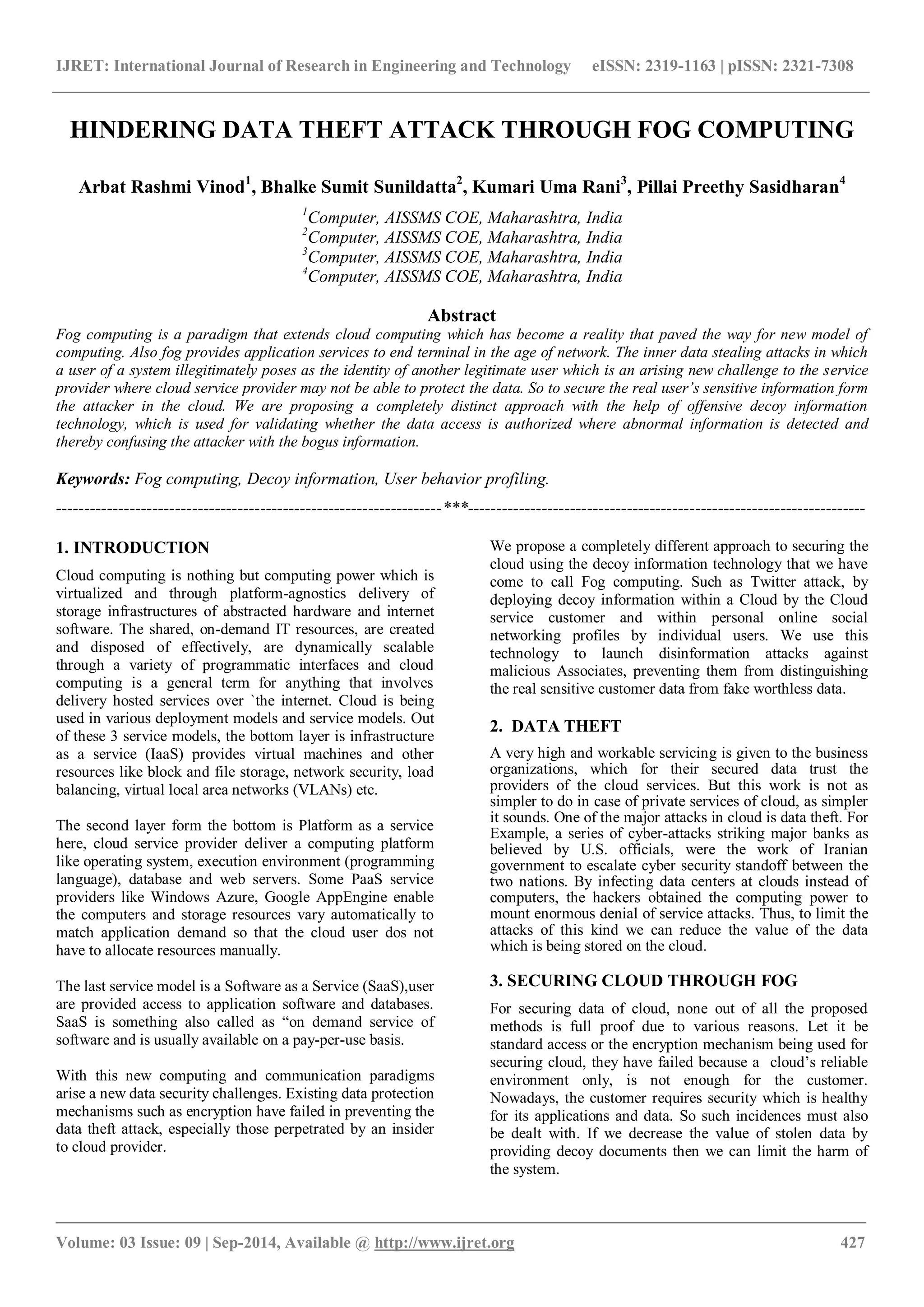 IJRET: International Journal of Research in Engineering and Technology eISSN: 2319-1163 | pISSN: 2321-7308 
_______________________________________________________________________________________ 
Volume: 03 Issue: 09 | Sep-2014, Available @ http://www.ijret.org 427 
HINDERING DATA THEFT ATTACK THROUGH FOG COMPUTING Arbat Rashmi Vinod1, Bhalke Sumit Sunildatta2, Kumari Uma Rani3, Pillai Preethy Sasidharan4 1Computer, AISSMS COE, Maharashtra, India 2Computer, AISSMS COE, Maharashtra, India 3Computer, AISSMS COE, Maharashtra, India 4Computer, AISSMS COE, Maharashtra, India Abstract Fog computing is a paradigm that extends cloud computing which has become a reality that paved the way for new model of computing. Also fog provides application services to end terminal in the age of network. The inner data stealing attacks in which a user of a system illegitimately poses as the identity of another legitimate user which is an arising new challenge to the service provider where cloud service provider may not be able to protect the data. So to secure the real user’s sensitive information form the attacker in the cloud. We are proposing a completely distinct approach with the help of offensive decoy information technology, which is used for validating whether the data access is authorized where abnormal information is detected and thereby confusing the attacker with the bogus information. Keywords: Fog computing, Decoy information, User behavior profiling. 
--------------------------------------------------------------------***---------------------------------------------------------------------- 1. INTRODUCTION Cloud computing is nothing but computing power which is virtualized and through platform-agnostics delivery of storage infrastructures of abstracted hardware and internet software. The shared, on-demand IT resources, are created and disposed of effectively, are dynamically scalable through a variety of programmatic interfaces and cloud computing is a general term for anything that involves delivery hosted services over `the internet. Cloud is being used in various deployment models and service models. Out of these 3 service models, the bottom layer is infrastructure as a service (IaaS) provides virtual machines and other resources like block and file storage, network security, load balancing, virtual local area networks (VLANs) etc. The second layer form the bottom is Platform as a service here, cloud service provider deliver a computing platform like operating system, execution environment (programming language), database and web servers. Some PaaS service providers like Windows Azure, Google AppEngine enable the computers and storage resources vary automatically to match application demand so that the cloud user dos not have to allocate resources manually. The last service model is a Software as a Service (SaaS),user are provided access to application software and databases. SaaS is something also called as “on demand service of software and is usually available on a pay-per-use basis. With this new computing and communication paradigms arise a new data security challenges. Existing data protection mechanisms such as encryption have failed in preventing the data theft attack, especially those perpetrated by an insider to cloud provider. 
We propose a completely different approach to securing the cloud using the decoy information technology that we have come to call Fog computing. Such as Twitter attack, by deploying decoy information within a Cloud by the Cloud service customer and within personal online social networking profiles by individual users. We use this technology to launch disinformation attacks against malicious Associates, preventing them from distinguishing the real sensitive customer data from fake worthless data. 2. DATA THEFT A very high and workable servicing is given to the business organizations, which for their secured data trust the providers of the cloud services. But this work is not as simpler to do in case of private services of cloud, as simpler it sounds. One of the major attacks in cloud is data theft. For Example, a series of cyber-attacks striking major banks as believed by U.S. officials, were the work of Iranian government to escalate cyber security standoff between the two nations. By infecting data centers at clouds instead of computers, the hackers obtained the computing power to mount enormous denial of service attacks. Thus, to limit the attacks of this kind we can reduce the value of the data which is being stored on the cloud. 3. SECURING CLOUD THROUGH FOG For securing data of cloud, none out of all the proposed methods is full proof due to various reasons. Let it be standard access or the encryption mechanism being used for securing cloud, they have failed because a cloud‟s reliable environment only, is not enough for the customer. Nowadays, the customer requires security which is healthy for its applications and data. So such incidences must also be dealt with. If we decrease the value of stolen data by providing decoy documents then we can limit the harm of the system.  