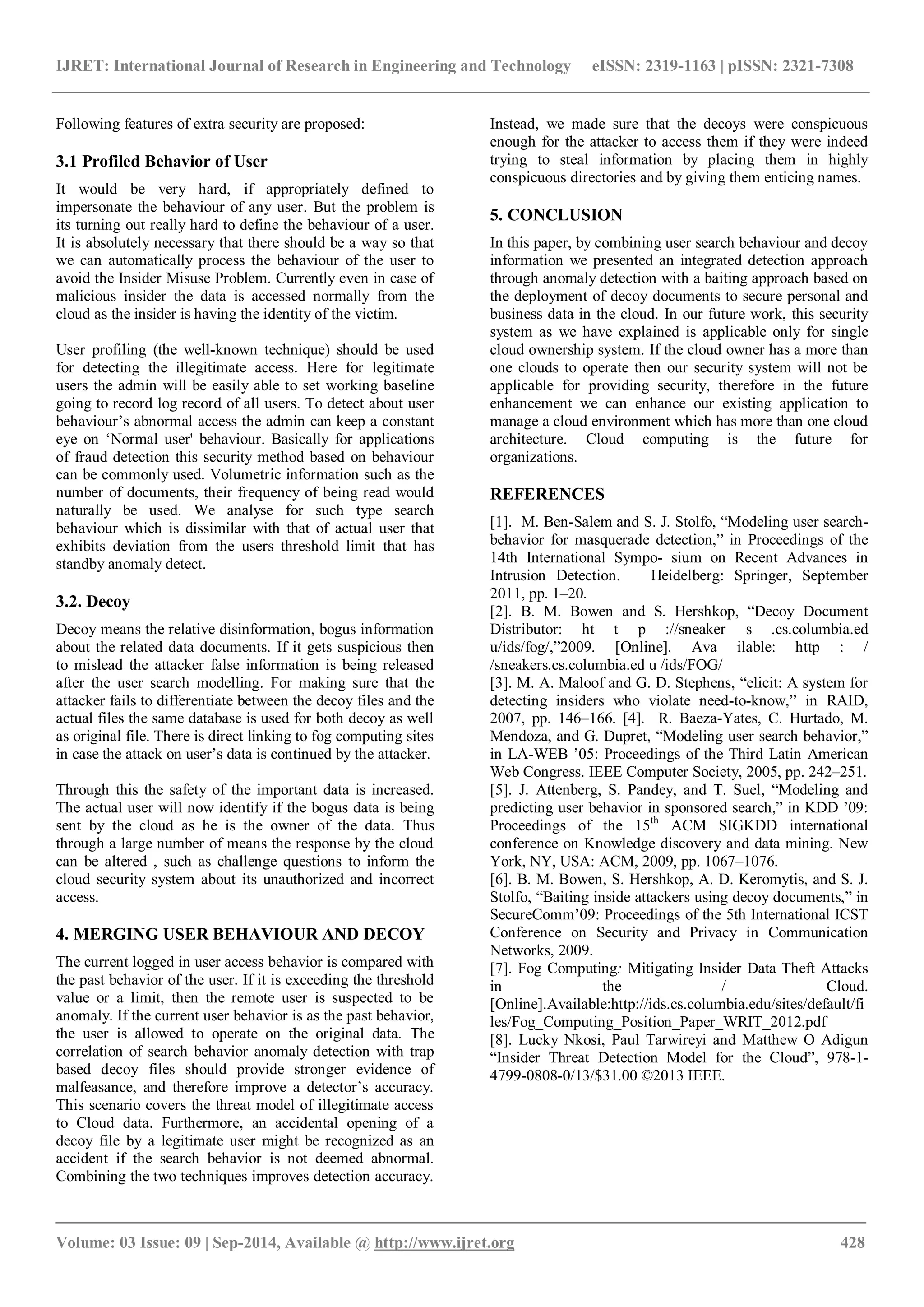 IJRET: International Journal of Research in Engineering and Technology eISSN: 2319-1163 | pISSN: 2321-7308 
_______________________________________________________________________________________ 
Volume: 03 Issue: 09 | Sep-2014, Available @ http://www.ijret.org 428 
Following features of extra security are proposed: 3.1 Profiled Behavior of User It would be very hard, if appropriately defined to impersonate the behaviour of any user. But the problem is its turning out really hard to define the behaviour of a user. It is absolutely necessary that there should be a way so that we can automatically process the behaviour of the user to avoid the Insider Misuse Problem. Currently even in case of malicious insider the data is accessed normally from the cloud as the insider is having the identity of the victim. User profiling (the well-known technique) should be used for detecting the illegitimate access. Here for legitimate users the admin will be easily able to set working baseline going to record log record of all users. To detect about user behaviour‟s abnormal access the admin can keep a constant eye on „Normal user' behaviour. Basically for applications of fraud detection this security method based on behaviour can be commonly used. Volumetric information such as the number of documents, their frequency of being read would naturally be used. We analyse for such type search behaviour which is dissimilar with that of actual user that exhibits deviation from the users threshold limit that has standby anomaly detect. 3.2. Decoy Decoy means the relative disinformation, bogus information about the related data documents. If it gets suspicious then to mislead the attacker false information is being released after the user search modelling. For making sure that the attacker fails to differentiate between the decoy files and the actual files the same database is used for both decoy as well as original file. There is direct linking to fog computing sites in case the attack on user‟s data is continued by the attacker. Through this the safety of the important data is increased. The actual user will now identify if the bogus data is being sent by the cloud as he is the owner of the data. Thus through a large number of means the response by the cloud can be altered , such as challenge questions to inform the cloud security system about its unauthorized and incorrect access. 4. MERGING USER BEHAVIOUR AND DECOY 
The current logged in user access behavior is compared with the past behavior of the user. If it is exceeding the threshold value or a limit, then the remote user is suspected to be anomaly. If the current user behavior is as the past behavior, the user is allowed to operate on the original data. The correlation of search behavior anomaly detection with trap based decoy files should provide stronger evidence of malfeasance, and therefore improve a detector‟s accuracy. This scenario covers the threat model of illegitimate access to Cloud data. Furthermore, an accidental opening of a decoy file by a legitimate user might be recognized as an accident if the search behavior is not deemed abnormal. Combining the two techniques improves detection accuracy. Instead, we made sure that the decoys were conspicuous enough for the attacker to access them if they were indeed trying to steal information by placing them in highly conspicuous directories and by giving them enticing names. 
5. CONCLUSION 
In this paper, by combining user search behaviour and decoy information we presented an integrated detection approach through anomaly detection with a baiting approach based on the deployment of decoy documents to secure personal and business data in the cloud. In our future work, this security system as we have explained is applicable only for single cloud ownership system. If the cloud owner has a more than one clouds to operate then our security system will not be applicable for providing security, therefore in the future enhancement we can enhance our existing application to manage a cloud environment which has more than one cloud architecture. Cloud computing is the future for organizations. REFERENCES [1]. M. Ben-Salem and S. J. Stolfo, “Modeling user search- behavior for masquerade detection,” in Proceedings of the 14th International Sympo- sium on Recent Advances in Intrusion Detection. Heidelberg: Springer, September 2011, pp. 1–20. [2]. B. M. Bowen and S. Hershkop, “Decoy Document Distributor: ht t p ://sneaker s .cs.columbia.ed u/ids/fog/,”2009. [Online]. Ava ilable: http : / /sneakers.cs.columbia.ed u /ids/FOG/ [3]. M. A. Maloof and G. D. Stephens, “elicit: A system for detecting insiders who violate need-to-know,” in RAID, 2007, pp. 146–166. [4]. R. Baeza-Yates, C. Hurtado, M. Mendoza, and G. Dupret, “Modeling user search behavior,” in LA-WEB ‟05: Proceedings of the Third Latin American Web Congress. IEEE Computer Society, 2005, pp. 242–251. [5]. J. Attenberg, S. Pandey, and T. Suel, “Modeling and predicting user behavior in sponsored search,” in KDD ‟09: Proceedings of the 15th ACM SIGKDD international conference on Knowledge discovery and data mining. New York, NY, USA: ACM, 2009, pp. 1067–1076. [6]. B. M. Bowen, S. Hershkop, A. D. Keromytis, and S. J. Stolfo, “Baiting inside attackers using decoy documents,” in SecureComm‟09: Proceedings of the 5th International ICST Conference on Security and Privacy in Communication Networks, 2009. [7]. Fog Computing: Mitigating Insider Data Theft Attacks in the / Cloud. [Online].Available:http://ids.cs.columbia.edu/sites/default/files/Fog_Computing_Position_Paper_WRIT_2012.pdf [8]. Lucky Nkosi, Paul Tarwireyi and Matthew O Adigun “Insider Threat Detection Model for the Cloud”, 978-1- 4799-0808-0/13/$31.00 ©2013 IEEE.  