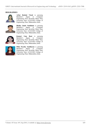 IJRET: International Journal of Research in Engineering and Technology eISSN: 2319-1163 | pISSN: 2321-7308 
_______________________________________________________________________________________ 
Volume: 03 Issue: 09 | Sep-2014, Available @ http://www.ijret.org 429 
BIOGRAPHIES 
Arbat Rashmi Vinod is pursuing Bachelor‟s degree in Computer Engineering from Savitribai Phule Pune University from A.I.S.S.M.S College of Engineering, Pune, Maharashtra, India. 
Bhalke Sumit Sunildatta is pursuing Bachelor‟s degree in Computer Engineering from Savitribai Phule Pune University from A.I.S.S.M.S College of Engineering, Pune, Maharashtra, India. 
Kumari Uma Rani is pursuing Bachelor‟s degree in Computer Engineering from Savitribai Phule Pune University from A.I.S.S.M.S College of Engineering, Pune, Maharashtra, India. 
Pillai Preethy Sasidharan is pursuing Bachelor‟s degree in Computer Engineering from Savitribai Phule Pune University from A.I.S.S.M.S College of Engineering, Pune, Maharashtra, India. 