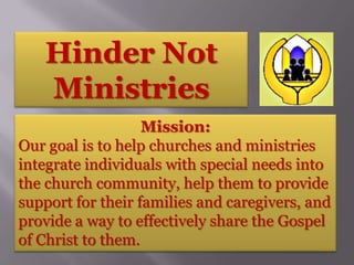 Hinder Not
   Ministries
                   Mission:
Our goal is to help churches and ministries
integrate individuals with special needs into
the church community, help them to provide
support for their families and caregivers, and
provide a way to effectively share the Gospel
of Christ to them.
 