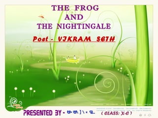 Poet -  VIKRAM  SETH   THE  FROG  AND  THE  NIGHTINGALE Presented  By - SHRABANTI ( CLASS: X-C ) 