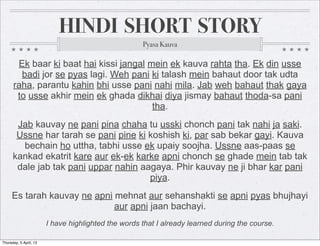 HINDI SHORT STORY
                                                     Pyasa Kauva

       Ek baar ki baat hai kissi jangal mein ek kauva rahta tha. Ek din usse
        badi jor se pyas lagi. Weh pani ki talash mein bahaut door tak udta
      raha, parantu kahin bhi usse pani nahi mila. Jab weh bahaut thak gaya
       to usse akhir mein ek ghada dikhai diya jismay bahaut thoda-sa pani
                                         tha.
       Jab kauvay ne pani pina chaha tu usski chonch pani tak nahi ja saki.
       Ussne har tarah se pani pine ki koshish ki, par sab bekar gayi. Kauva
        bechain ho uttha, tabhi usse ek upaiy soojha. Ussne aas-paas se
      kankad ekatrit kare aur ek-ek karke apni chonch se ghade mein tab tak
       dale jab tak pani uppar nahin aagaya. Phir kauvay ne ji bhar kar pani
                                       piya.
     Es tarah kauvay ne apni mehnat aur sehanshakti se apni pyas bhujhayi
                             aur apni jaan bachayi.
                        I have highlighted the words that I already learned during the course.

Thursday, 5 April, 12
 