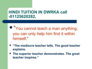 HINDI TUITION IN DWRKA call
-01125620282,

"You cannot teach a man anything;
 you can only help him find it within
 himself."
   “The mediocre teacher tells. The good teacher
    explains.
   The superior teacher demonstrates. The great
    teacher inspires.”
 