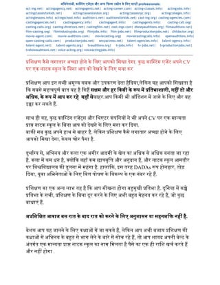 अिभनेता , का टंग एज स और अ य  फ म उ ोग के िलए साइट professionals:  
act-ing.net| actingagency.net| actingagents.net| acting-career.com| acting-classes.info| actingjobs.info|
actingclassesforkids.net| actingclasseslondon.org| actingclassesnyc.org| actingcolleges.info|
actinglessons.info| actingschool.info| audition-s.net| auditionsforkids.net| cast-ing.org| casting-agencies.com|
castingagencies.net| castingagency.info| castingagent.info| castingagents.info| casting-call.org|
casting-calls.org| casting-directors.net| castingfilm.net| cast-ings.com| disneyauditions.org| filmauditions.net|
film-casting.org| filmindustryjobs.org| filmjobs.info| film-jobs.net| filmproductionjobs.net| childactor.org|
movie-agent.com| movie-auditions.com| moviecasting.org| moviecastingcalls.info| openauditions.info|
open-casting-calls.com| productionjobs.net| sexyactress.net| talent-agencies.info| talent-agency.info|
talent-agent.net| talent-agents.org| tvauditions.org| tvjobs.info| tv-jobs.net| tvproductionjobs.net|
tvshowauditions.net| voice-acting.org| voiceactingjobs.info|
िश ण कैसे लगातार अ छा होने के िलए आपको िसखा देगा. कुछ का टंग एजट अपने CV 
पर एक नाटक  कूल के िबना आप को देखने के िलए मना कर 
". 
िश ण आप इन सभी अमूय सबक और उपकरण देता हैदया,लेकन यह आपको िसखाता है 
क सबसे मह वपूण बात यह है  कह स म और हर  कसी के  प म  ितभाशाली, नह  तो और 
अिधक, के  प म आप कर रहे  वहाँ सेबाहर.आप  कसी भी ऑिडशन म जाने के िलए और यह 
इ ा कर सकते ह. 
  
साथ ही यह, कुछ का टंग एज स और िथएटर कंपिनय  ने भी अपने CV पर एक मा यता 
ा  नाटक  कूल के िबना आप को देखने के िलए मना कर  दया. 
बाक  सब कुछ अपने हाथ से बाहर है. लेकन  िश ण कैसे लगातार अ छा होने के िलए 
आपको िसखा देगा. केवल चोर पैसा है. 
  
दुभा य से, अिभनय और कला एक अमीर आदमी के खेल का अिधक से अिधक बनता जा रहा 
है. कला म कम धन है,  य क वहाँ कम छा वृि  और अनुदान ह, और नाटक  कूल आमतौर 
पर िव िव ालय क  तुलना म महंगा है. हालांक, इस तरह DADAs  प होनहार, तोड़ 
दया, युवा अिभनेता  के िलए िव  पोषण के िवक प के एक नंबर रहे ह. 
  
िश ण का एक अ य लाभ यह है  क आप सीखना होगा ब मुखी  ितभा है. दुिनया म क े 
ितभा के सभी,  िश ण के िबना दूर करने के िलए अभी ब त मेहनत कर रहे ह, जो कुछ 
बाधाएं ह. 
  
अ िशि त आवाज बस रात के बाद रात को करने के िलए अनुशासन या सहनशि  नह  है. 
  
बेशक आप यह जानने के िलए क ा  म जा सकते ह, लेकन आप अभी बजाय  िश ण क  
क ा  म अिभनय के ब त से भाग लेने के बारे म सोच रहे ह, तो आप शायद अपनी बेट के 
अंतगत एक मा यता  ा  नाटक  कूल का नाम िमलता है पैसे का एक ही रािश खच करते ह 
और नह  होगा . 
 
