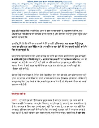 अिभनेता , का टंग एज स और अ य  फ म उ ोग के िलए साइट professionals:  
act-ing.net| actingagency.net| actingagents.net| acting-career.com| acting-classes.info| actingjobs.info|
actingclassesforkids.net| actingclasseslondon.org| actingclassesnyc.org| actingcolleges.info|
actinglessons.info| actingschool.info| audition-s.net| auditionsforkids.net| cast-ing.org| casting-agencies.com|
castingagencies.net| castingagency.info| castingagent.info| castingagents.info| casting-call.org|
casting-calls.org| casting-directors.net| castingfilm.net| cast-ings.com| disneyauditions.org| filmauditions.net|
film-casting.org| filmindustryjobs.org| filmjobs.info| film-jobs.net| filmproductionjobs.net| childactor.org|
movie-agent.com| movie-auditions.com| moviecasting.org| moviecastingcalls.info| openauditions.info|
open-casting-calls.com| productionjobs.net| sexyactress.net| talent-agencies.info| talent-agency.info|
talent-agent.net| talent-agents.org| tvauditions.org| tvjobs.info| tv-jobs.net| tvproductionjobs.net|
tvshowauditions.net| voice-acting.org| voiceactingjobs.info|
  
कुछ अिभनेता  िसफ एक िविश  आला म काम करना चाहते ह. उदाहरण के िलए, कुछ 
अिभनेता  िसफ  फ म पर कारवाई करना चाहते ह, और इसिलए एक पूरा  ामा  कूल िश ा 
बबादी लगता है  क. 
  
हालांक,  कसी भी ऑिडशन ा  करने के िलए काफ  मुि कलरहा आप वा तव महोहै एक 
आला पर पूरी तरह  यान क त करके एक अिभनय काम होने क  संभावना  कटौती करने के 
िलए करना चाहते ह? 
  
जब नाटक  कूल जाने के िलए अगर या जब तय करने पर िवचार करने के िलए कुछ औरयहहै. 
वे थोड़ी बड़ी होने पर  कसी को  ाई n करने के िलएआम तौर पर अिधक फायदेमंदयह आप क  
सराहना करते ह और आप थोड़ी बड़ी होने पर  िश ण के बाहर एक ब त अिधक िमल 
जाएगा के  प म  य  नाटक  कूल  म से एक ब त आम तौर पर, 18 साल के ब  को 
वीकार नह  करते है. 
  
तो यह िसफ एक िवचार है, लेकन मेरी िसफा रश:  ेन! ऐसा ही करो. आप इसे पछतावा नह  
होगा. यह शायद अपने जीवन का सबसे अ छा समय के साथ ही खराब हो जाएगा. लेकन यह 
inarguablyिलए.(यह देखने के िलए मसा के कुछ साल 'लेता है तो भी) अपने जीवन का सबसे 
उ पादक वष होगी  
 
 
एक एजट पाने के 
  
एजट  ... हर कोई एक हो रही के साथ जुनून सवार है और हम एक बार, हम उनके बारे म 
िशकायत नह  रोक सकता. एक एजट िमल रहा तरह के एक 22 पकड़ है. आप काम म कर रहे 
ह और आप एक के िबना काम (अ छे काम) नह  िमल सकता है, जब तक आप एक नह  िमल 
सकता है.  िश ण आप अपने कैरयर के िलए एक अ छी शुआत पाने म मदद कर सकते ह 
जहां यह भी है. सभी मा यता  ा  नाटक  कूल , यह बीए या एमए, चाहेकरेगा, वे   आप देख 
 
