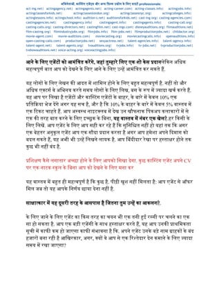 अिभनेता , का टंग एज स और अ य  फ म उ ोग के िलए साइट professionals:  
act-ing.net| actingagency.net| actingagents.net| acting-career.com| acting-classes.info| actingjobs.info|
actingclassesforkids.net| actingclasseslondon.org| actingclassesnyc.org| actingcolleges.info|
actinglessons.info| actingschool.info| audition-s.net| auditionsforkids.net| cast-ing.org| casting-agencies.com|
castingagencies.net| castingagency.info| castingagent.info| castingagents.info| casting-call.org|
casting-calls.org| casting-directors.net| castingfilm.net| cast-ings.com| disneyauditions.org| filmauditions.net|
film-casting.org| filmindustryjobs.org| filmjobs.info| film-jobs.net| filmproductionjobs.net| childactor.org|
movie-agent.com| movie-auditions.com| moviecasting.org| moviecastingcalls.info| openauditions.info|
open-casting-calls.com| productionjobs.net| sexyactress.net| talent-agencies.info| talent-agency.info|
talent-agent.net| talent-agents.org| tvauditions.org| tvjobs.info| tv-jobs.net| tvproductionjobs.net|
tvshowauditions.net| voice-acting.org| voiceactingjobs.info|
आने के िलए एजट  को आमंि त करगे, जहां तुहारे िलए एक शो केस  दानलेकन अिधक 
मह वपूण बात आप को देखने के िलए आने के िलए उ ह आमंि त कर सकते ह. 
  
यह लोग  के िलए लेखन क  आदत म शािमल होने के िलए ब त मह वपूण है. नह  तो और 
अिधक ए टस वे अिभनय करते समय लोग  के िलए िलख, बस के  प म  यादा खच करते ह. 
यह आप पर िलखा है एजट  और का टंग एजट  के बाहर, के बारे म केवल 10% एक 
ित या भेज दगे अगर यह सच है, और है  क 10% के बाहर के बारे म केवल 5% वा तव म 
एक  टकट चाहते ह. आप अ व थ नाइट लब म देख उन खौफनाक िपकअप कलाकार  म से 
एक क  तरह बात करने के िलए इ छुक के िबना, यह वा तव म नंबर एक खेलहै.हर  कसी के 
िलए िलख. आप एजट के िलए आप सही कर रहे ह  क सुिनि त नह  हो यहां तक  क अगर 
एक बेहतर अनुकूल एजट आप एक सौदा  दान करता है अगर आप हमेशा अपने  दमाग को 
बदल सकते ह, यह अभी भी उ ह िलखने लायक है. आप  बंदीदार रेखा पर ह ता र होने तक 
कुछ भी नह  बंद है. 
  
िश ण कैसे लगातार अ छा होने के िलए आपको िसखा देगा. कुछ का टंग एजट अपने CV 
पर एक नाटक  कूल के िबना आप को देखने के िलए मना कर 
दया."" 
यह वा तव म ब त ही मह वपूण है  क कुछ है. पीढ़ी खुश नह  िमलता है: आप एजट से ऑफर 
िमल जब तो यह आपके िनणय छाया देना नह  है. 
  
सा ा कार म यह दूसरी तरह के आसपास है िजतना तुम उ ह का आकलनहै. 
  
के िलए जाने के िलए एजट का  कस तरह का चयन भी एक तनी  ई र सी पर चलने का एक 
सा हो सकता है. आप एक बड़ी एजसी के साथ ह ता र करते ह, यह आप उनक   ाथिमकता 
सूची म काफ  कम हो जाएगा काफ  संभावना है  क. अपने एजट उनके बड़े नाम  ाहक  के बंद 
हजार  बना रही है आिखरकार, अगर,  य  वे आप से एक  र तेदार देन कमाने के िलए  यादा 
समय म रखा जाएगा? 
  
 