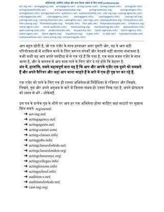 अिभनेता , का टंग एज स और अ य  फ म उ ोग के िलए साइट professionals:  
act-ing.net| actingagency.net| actingagents.net| acting-career.com| acting-classes.info| actingjobs.info|
actingclassesforkids.net| actingclasseslondon.org| actingclassesnyc.org| actingcolleges.info|
actinglessons.info| actingschool.info| audition-s.net| auditionsforkids.net| cast-ing.org| casting-agencies.com|
castingagencies.net| castingagency.info| castingagent.info| castingagents.info| casting-call.org|
casting-calls.org| casting-directors.net| castingfilm.net| cast-ings.com| disneyauditions.org| filmauditions.net|
film-casting.org| filmindustryjobs.org| filmjobs.info| film-jobs.net| filmproductionjobs.net| childactor.org|
movie-agent.com| movie-auditions.com| moviecasting.org| moviecastingcalls.info| openauditions.info|
open-casting-calls.com| productionjobs.net| sexyactress.net| talent-agencies.info| talent-agency.info|
talent-agent.net| talent-agents.org| tvauditions.org| tvjobs.info| tv-jobs.net| tvproductionjobs.net|
tvshowauditions.net| voice-acting.org| voiceactingjobs.info|
आप ब त छोटी है, जो एक एजट के साथ ह ता र अगर दूसरी ओर, यह वे आप बड़ी 
प रयोजना  म शािमल करने के िलए ज रत संपक  और नेटवक नह  जाएगा संभावना है. 
कभी कभी यह आप अपने पसंदीदा म से एक रहे ह  क पता है, एक म य वजन एजट के साथ 
जाना है, और वे वा तव म आप काम पाने के िलए जोर दे रहे ह गे  क बेहतर है. 
अंत म, हालांक, सबसे मह वपूण बात यह है  क आप और आपके एजट एक दूसरे को समझते 
ह और अपने कैरयर और जहां आप जाना चाहते ह के बारे म एक ही पृ पर कर रहे ह. 
  
एक एजट को पाने के िलए एक ही रा ता अिभनेता  िनदिशका म रिज टर और िलखने, 
िलखने, तुम और अपने अनुभव के बारे म िजतना संभव हो उतना िलख रहा है. अपने  ोफाइल 
को  यान से भर ­ शोकेसह.  
 
इस प  के  येक पृ के शीष पर आप हर एक अिभनेता होना चािहए जहां साइट  पर सुझाव 
िमल सकते  registered:  
➔ act­ing.net|  
➔ actingagency.net|  
➔ actingagents.net|  
➔ acting­career.com|  
➔ acting­classes.info|   
➔ actingjobs.info|  
➔ actingclassesforkids.net|  
➔ actingclasseslondon.org|  
➔ actingclassesnyc.org|  
➔ actingcolleges.info|   
➔ actinglessons.info|  
➔ actingschool.info|  
➔ audition­s.net|  
➔ auditionsforkids.net|  
➔ cast­ing.org|  
 