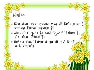 वर्शेष्य 
 जिस संज्ञा अथर्ा सर्मनार् शब्द की वर्शेषता बताई 
िाए र्ह वर्शेष्य कहिाता है। 
 यथा- गीता सुन्दि है। इसर्ें ‘सुन्दि’ वर्शेषण है 
औि ‘गीता’ वर्शेष्य है। 
 वर्शेषण शब्द वर्शेष्य से पूर्म भी आते हैं औि 
उसके बाद भी। 
 