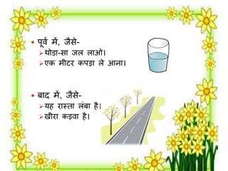  पूर्म र्ें, िैसे- 
थोड़ा-सा िि िाओ। 
एक र्ीटि कपड़ा िे आना। 
 बाद र्ें, िैसे- 
यह िास्ता िंबा है। 
खीिा कड़र्ा है। 
 