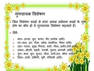 गुणर्ाचक वर्शेषण 
 जिन वर्शेषण शब्दों से संज्ञा अथर्ा सर्मनार् शब्दों के गुण- 
दोष का बोध हो र्े गुणर्ाचक वर्शेषण कहिाते हैं। 
 िैसे- 
1. भार्:- अच्छा, बुिा, कायि, र्ीि, डिपोक आदद। 
2. िंग:-िाि, हिा, पीिा, सफेद, चर्कीिा, फीका आदद। 
3. दशा:- पतिा, सूखा, वपघिा, भािी, गीिा, अर्ीि,िोगी,आदद। 
4. स्थान:- भीतिी, बाहिी, पंिाबी, पुिाना, आगार्ी आदद। 
5. गुण:- भिा, बुिा, सुन्दि, र्ीठा, दानी,सच, सीधा आदद। 
6. ददशा:- उत्तिी, दक्षिणी, पूर्ी, पजश्चर्ी आदद। 
 