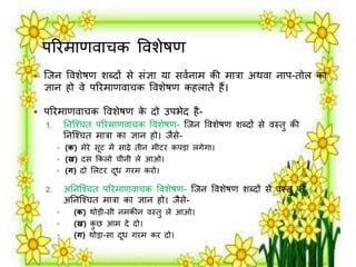 परिर्ाणर्ाचक वर्शेषण 
 जिन वर्शेषण शब्दों से संज्ञा या सर्मनार् की र्ात्रा अथर्ा नाप-तोि का 
ज्ञान हो र्े परिर्ाणर्ाचक वर्शेषण कहिाते हैं। 
 परिर्ाणर्ाचक वर्शेषण के दो उपभेद है- 
1. तनजश्चत परिर्ाणर्ाचक वर्शेषण- जिन वर्शेषण शब्दों से र्स्तु की 
तनजश्चत र्ात्रा का ज्ञान हो। िैसे- 
 (क) र्ेिे सूट र्ें साढ़े तीन र्ीटि कपड़ा िगेगा। 
 (ख) दस क्रकिो चीनी िे आओ। 
 (ग) दो लिटि दूध गिर् किो। 
2. अतनजश्चत परिर्ाणर्ाचक वर्शेषण- जिन वर्शेषण शब्दों से र्स्तु की 
अतनजश्चत र्ात्रा का ज्ञान हो। िैसे- 
 (क) थोड़ी-सी नर्कीन र्स्तु िे आओ। 
 (ख) कुछ आर् दे दो। 
 (ग) थोड़ा-सा दूध गिर् कि दो। 
 