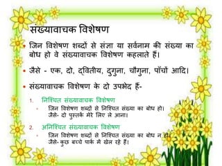 संख्यार्ाचक वर्शेषण 
 जिन वर्शेषण शब्दों से संज्ञा या सर्मनार् की संख्या का 
बोध हो र्े संख्यार्ाचक वर्शेषण कहिाते हैं। 
 िैसे - एक, दो, द्वर्तीय, दुगुना, चौगुना, पाँचों आदद। 
 संख्यार्ाचक वर्शेषण के दो उपभेद हैं- 
1. तनजश्चत संख्यार्ाचक वर्शेषण 
 जिन वर्शेषण शब्दों से तनजश्चत संख्या का बोध हो। 
िैसे- दो पुस्तकें र्ेिे लिए िे आना। 
2. अतनजश्चत संख्यार्ाचक वर्शेषण 
 जिन वर्शेषण शब्दों से तनजश्चत संख्या का बोध न हो। 
िैसे- कुछ बच्चे पाकम र्ें खेि िहे हैं। 
 