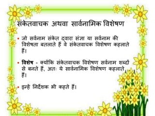 संकेतर्ाचक अथर्ा सार्मनालर्क वर्शेषण 
 िो सर्मनार् संकेत द्र्ािा संज्ञा या सर्मनार् की 
वर्शेषता बतिाते हैं र्े संकेतर्ाचक वर्शेषण कहिाते 
हैं। 
 विशेष - क्योंक्रक संकेतर्ाचक वर्शेषण सर्मनार् शब्दों 
से बनते हैं, अतः ये सार्मनालर्क वर्शेषण कहिाते 
हैं। 
 इन्हें तनदेशक भी कहते हैं। 
 