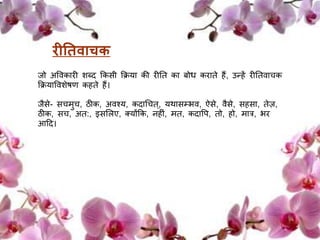 िीतििाचक 
िो अवर्कािी शब्द क्रकसी क्रिया की िीतत का बोध किाते हैं, उन्हें िीततर्ाचक 
क्रियावर्शेषण कहते हैं। 
िैसे- सचर्ुच, ठीक, अर्श्य, कदाधचत,् यथासम्भर्, ऐसे, र्ैसे, सहसा, तेज़, 
ठीक, सच, अत:, इसलिए, क्योंक्रक, नहीं, र्त, कदावप, तो, हो, र्ात्र, भि 
आदद। 
 