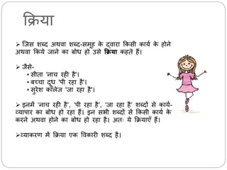 क्रिया 
 जिस शब्द अथर्ा शब्द-सर्ूह के द्र्ािा क्रकसी कायम के होने 
अथर्ा क्रकये िाने का बोध हो उसेक्रक्रया कहते हैं। 
 िैसे- 
• सीता 'नाच िही है'। 
• बच्चा दूध 'पी िहा है'। 
• सुिेश कॉिेि 'िा िहा है'। 
 इनर्ें ‘नाच िही है’, ‘पी िहा है’, ‘िा िहा है’ शब्दों से कायम- 
व्यापाि का बोध हो िहा हैं। इन सभी शब्दों से क्रकसी कायम के 
किने अथर्ा होने का बोध हो िहा है। अतः ये क्रियाएँ हैं। 
व्याकिण र्ें क्रिया एक वर्कािी शब्द है। 
 