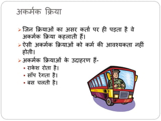 अकर्मक क्रिया 
 जिन क्रियाओं का असि कताम पि ही पड़ता है र्े 
अकर्मक क्रिया कहिाती हैं। 
 ऐसी अकर्मक क्रियाओं को कर्म की आर्श्यकता नहीं 
होती। 
 अकर्मक क्रियाओं के उदाहिण हैं- 
 िाकेश िोता है। 
 साँप िेंगता है। 
 बस चिती है। 
 