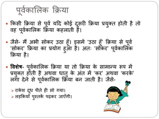 पूर्मकालिक क्रिया 
 क्रकसी क्रिया से पूर्म यदद कोई दूसिी क्रिया प्रयुक्त होती है तो 
र्ह पूर्मकालिक क्रिया कहिाती है। 
 िैसे- र्ैं अभी सोकि उठा हूँ। इसर्ें ‘उठा हूँ’ क्रिया से पूर्म 
‘सोकि’ क्रिया का प्रयोग हुआ है। अतः ‘सोकि’ पूर्मकालिक 
क्रिया है। 
 विशेष- पूर्मकालिक क्रिया या तो क्रिया के सार्ान्य रूप र्ें 
प्रयुक्त होती है अथर्ा धातु के अंत र्ें ‘कि’ अथर्ा ‘किके’ 
िगा देने से पूर्मकालिक क्रिया बन िाती है। िैसे- 
 िाकेश दूध पीते ही सो गया। 
 िड़क्रकयाँ पुस्तकें पढ़कि िाएँगी। 
 