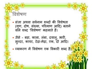 वर्शेषण 
 संज्ञा अथर्ा सर्मनार् शब्दों की वर्शेषता 
(गुण, दोष, संख्या, परिर्ाण आदद) बताने 
र्ािे शब्द ‘वर्शेषण’ कहिाते हैं। 
 िैसे - बड़ा, कािा, िंबा, दयािु, भािी, 
सुन्दि, कायि, टेढ़ा-र्ेढ़ा, एक, दो आदद। 
 व्याकिण र्ें वर्शेषण एक वर्कािी शब्द है। 
 
