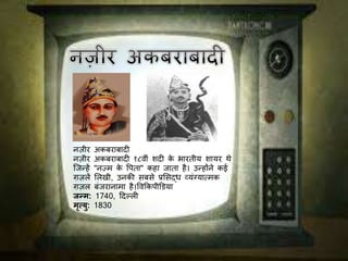 नज़ीर अकबराबादी
नज़ीर अकबराबादी १८व़ीीं शदी के भारत़ीय शायर थे
जिन्हें "नज़्म के पिता" कहा िाता है। उन्होंने कई
ग़जलें ललख़ी, उनकी सबसे प्रलसद्ध व्यींग्यात्मक
ग़जल बींिरानामा है।पवककि़ीडिया
जन्म: 1740, ददल्ली
मृत्यु: 1830
 